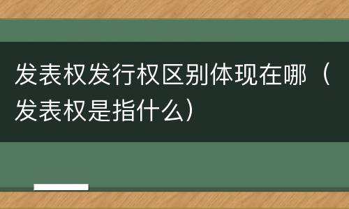 发表权发行权区别体现在哪（发表权是指什么）