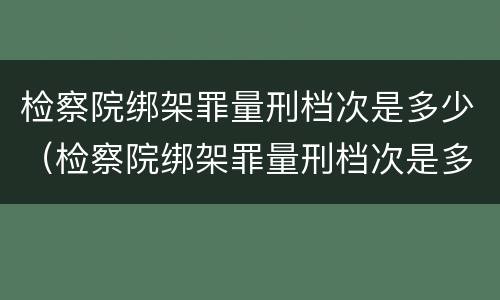 检察院绑架罪量刑档次是多少（检察院绑架罪量刑档次是多少啊）