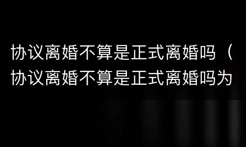 协议离婚不算是正式离婚吗（协议离婚不算是正式离婚吗为什么）