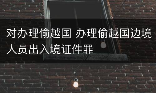 对办理偷越国 办理偷越国边境人员出入境证件罪