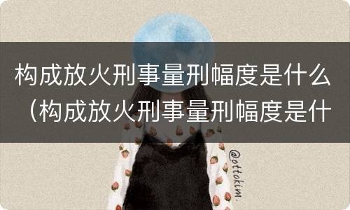 构成放火刑事量刑幅度是什么（构成放火刑事量刑幅度是什么）