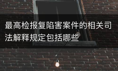 最高检报复陷害案件的相关司法解释规定包括哪些