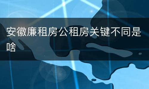 安徽廉租房公租房关键不同是啥