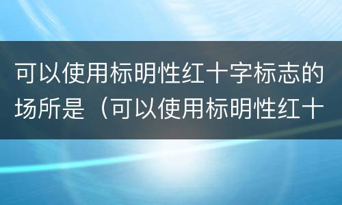 可以使用标明性红十字标志的场所是（可以使用标明性红十字标志的场所是哪里）