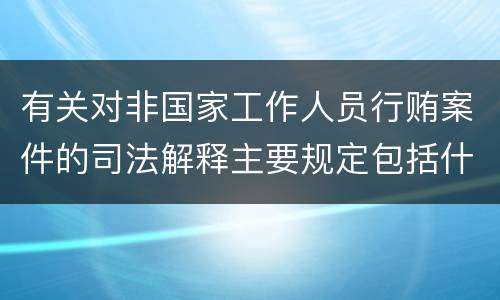 有关对非国家工作人员行贿案件的司法解释主要规定包括什么