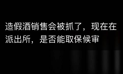 造假酒销售会被抓了，现在在派出所，是否能取保候审
