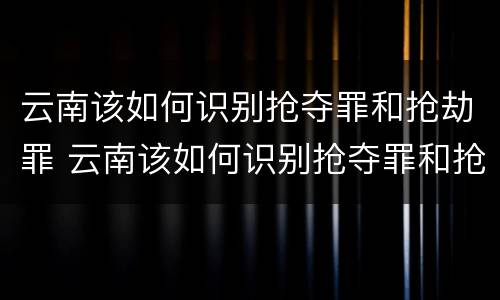 云南该如何识别抢夺罪和抢劫罪 云南该如何识别抢夺罪和抢劫罪呢