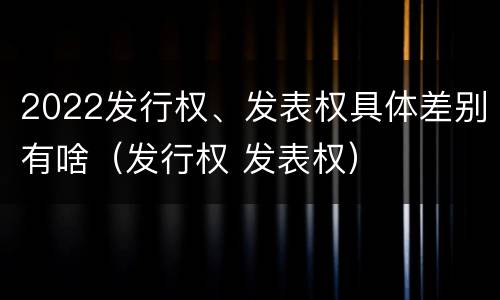 2022发行权、发表权具体差别有啥（发行权 发表权）