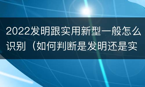 2022发明跟实用新型一般怎么识别（如何判断是发明还是实用新型）