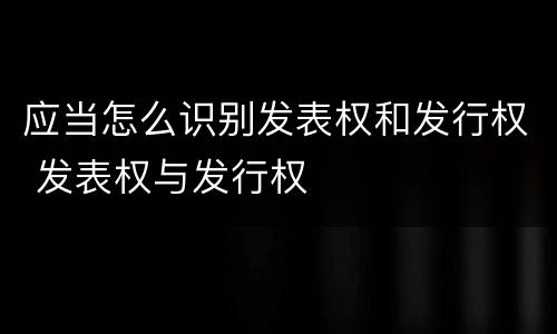 应当怎么识别发表权和发行权 发表权与发行权