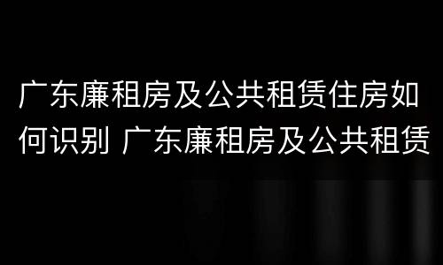 广东廉租房及公共租赁住房如何识别 广东廉租房及公共租赁住房如何识别房产证