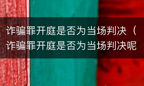 诈骗罪开庭是否为当场判决（诈骗罪开庭是否为当场判决呢）