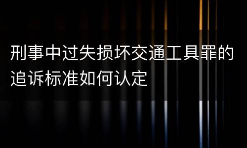 刑事中过失损坏交通工具罪的追诉标准如何认定