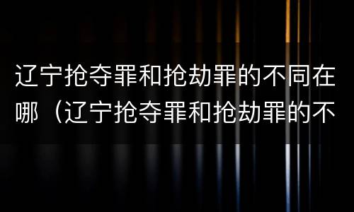 辽宁抢夺罪和抢劫罪的不同在哪（辽宁抢夺罪和抢劫罪的不同在哪儿）