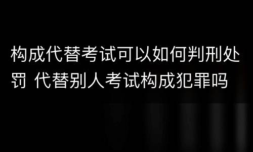 构成代替考试可以如何判刑处罚 代替别人考试构成犯罪吗
