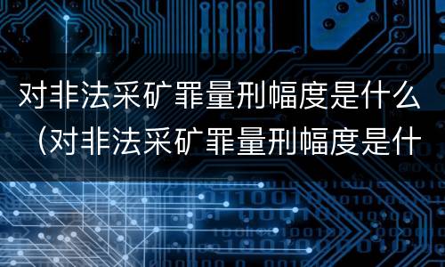 对非法采矿罪量刑幅度是什么（对非法采矿罪量刑幅度是什么意思）