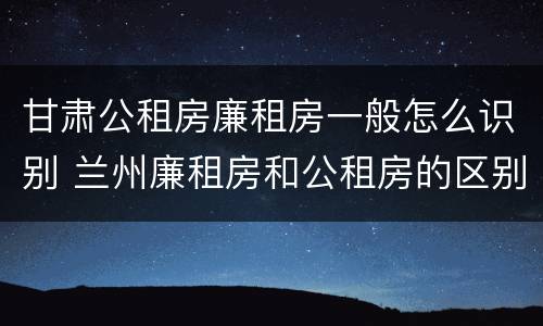 甘肃公租房廉租房一般怎么识别 兰州廉租房和公租房的区别