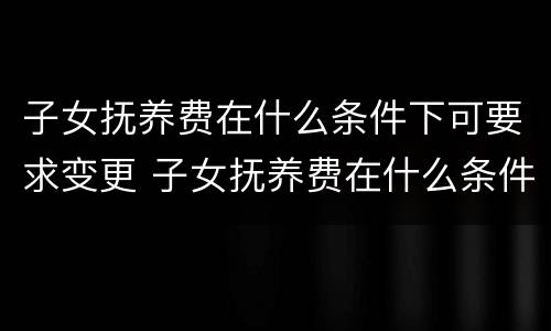 子女抚养费在什么条件下可要求变更 子女抚养费在什么条件下可要求变更给父母