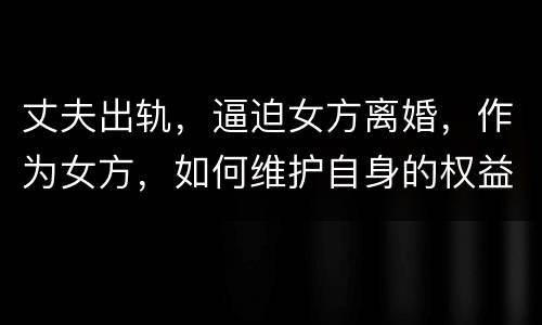 丈夫出轨，逼迫女方离婚，作为女方，如何维护自身的权益
