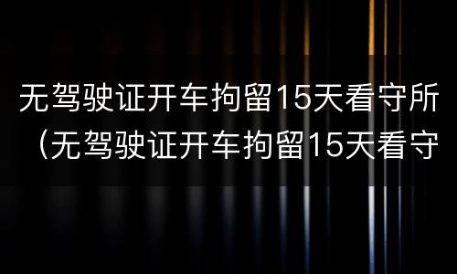 无驾驶证开车拘留15天看守所（无驾驶证开车拘留15天看守所怎么处理）