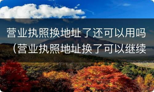 营业执照换地址了还可以用吗（营业执照地址换了可以继续营业吗）