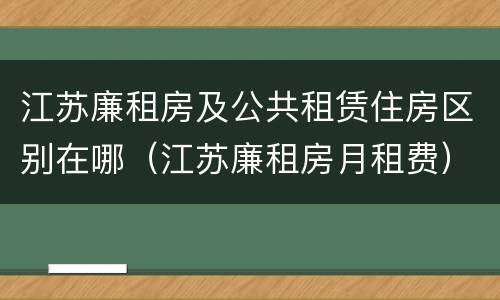 江苏廉租房及公共租赁住房区别在哪（江苏廉租房月租费）