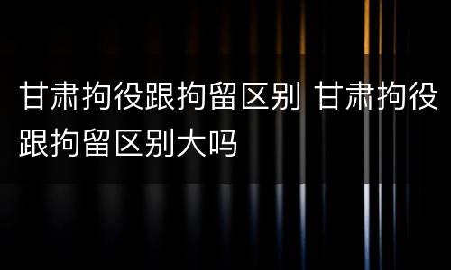 甘肃拘役跟拘留区别 甘肃拘役跟拘留区别大吗