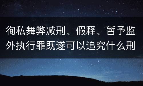 徇私舞弊减刑、假释、暂予监外执行罪既遂可以追究什么刑事责任