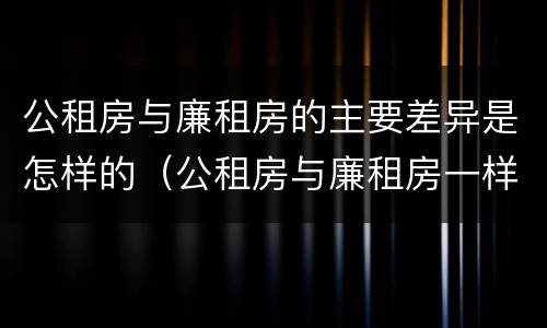 公租房与廉租房的主要差异是怎样的（公租房与廉租房一样吗）