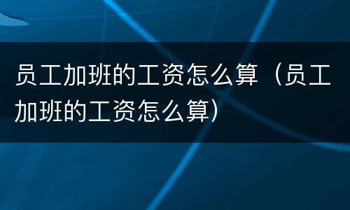 员工加班的工资怎么算（员工加班的工资怎么算）