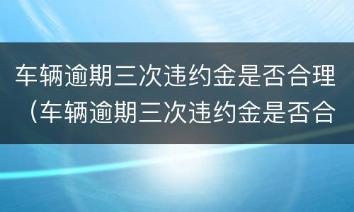 车辆逾期三次违约金是否合理（车辆逾期三次违约金是否合理一些）