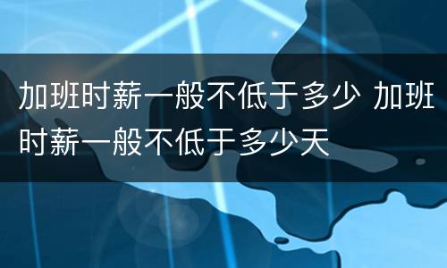 加班时薪一般不低于多少 加班时薪一般不低于多少天