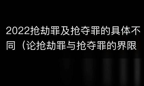 2022抢劫罪及抢夺罪的具体不同（论抢劫罪与抢夺罪的界限）