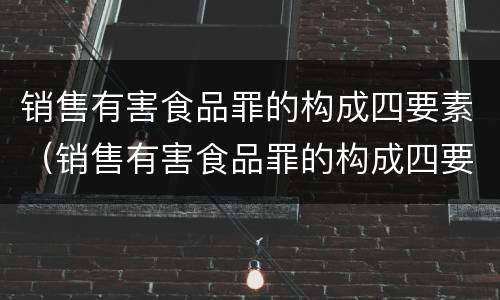 销售有害食品罪的构成四要素（销售有害食品罪的构成四要素是指）