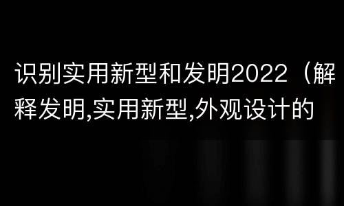 识别实用新型和发明2022（解释发明,实用新型,外观设计的区别并举例）