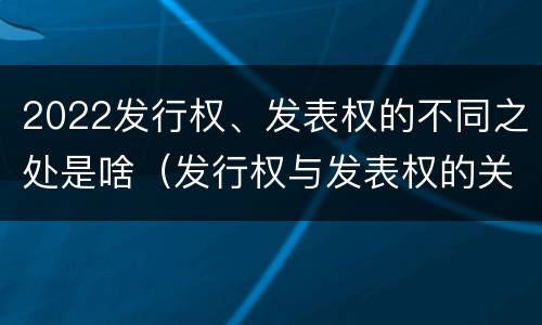 2022发行权、发表权的不同之处是啥（发行权与发表权的关系）