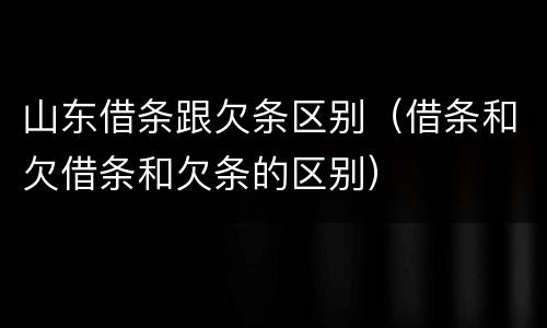 山东借条跟欠条区别（借条和欠借条和欠条的区别）