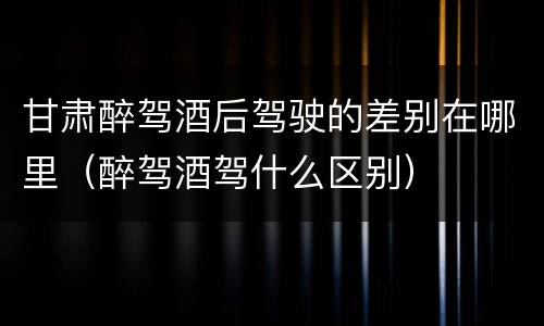 甘肃醉驾酒后驾驶的差别在哪里（醉驾酒驾什么区别）