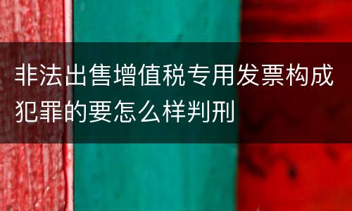 非法出售增值税专用发票构成犯罪的要怎么样判刑
