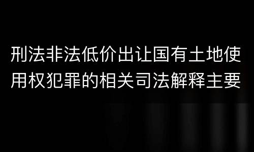 刑法非法低价出让国有土地使用权犯罪的相关司法解释主要内容