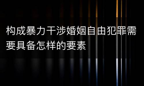 构成暴力干涉婚姻自由犯罪需要具备怎样的要素