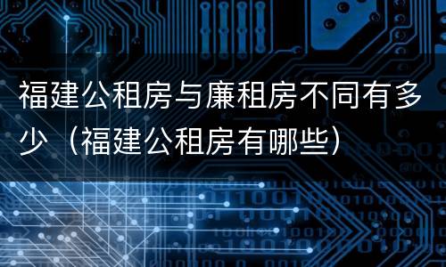 福建公租房与廉租房不同有多少（福建公租房有哪些）