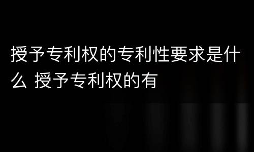 授予专利权的专利性要求是什么 授予专利权的有