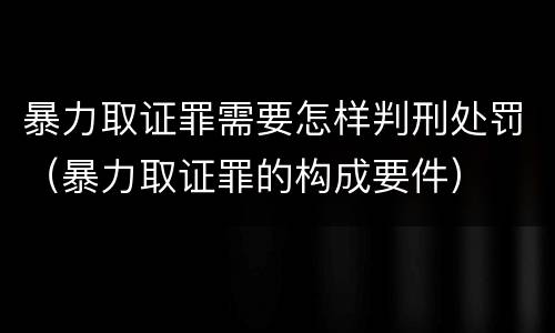 暴力取证罪需要怎样判刑处罚（暴力取证罪的构成要件）