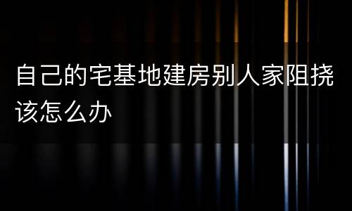 自己的宅基地建房别人家阻挠该怎么办