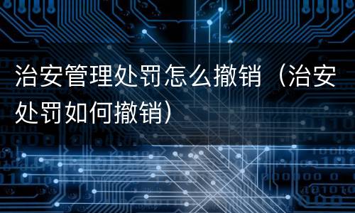 治安管理处罚怎么撤销（治安处罚如何撤销）