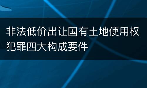 非法低价出让国有土地使用权犯罪四大构成要件