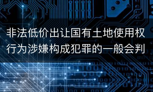 非法低价出让国有土地使用权行为涉嫌构成犯罪的一般会判多长时间