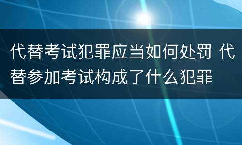 代替考试犯罪应当如何处罚 代替参加考试构成了什么犯罪