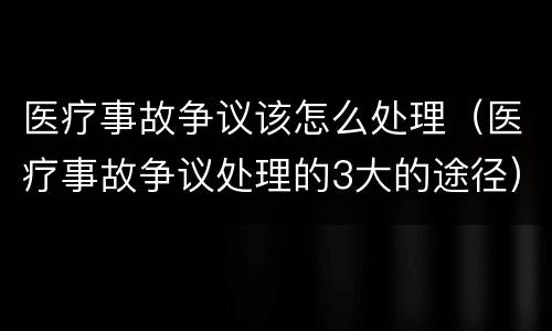 医疗事故争议该怎么处理（医疗事故争议处理的3大的途径）